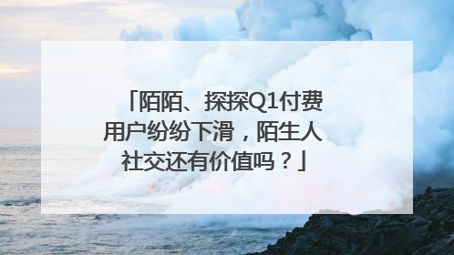 陌陌、探探Q1付费用户纷纷下滑，陌生人社交还有价值吗？